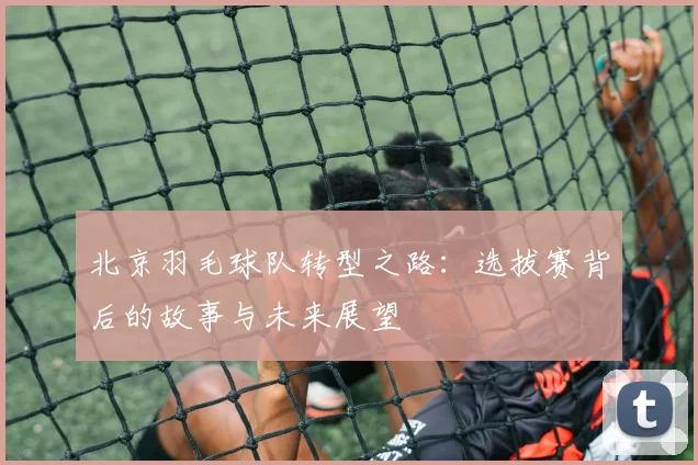 北京羽毛球队转型之路：选拔赛背后的故事与未来展望
